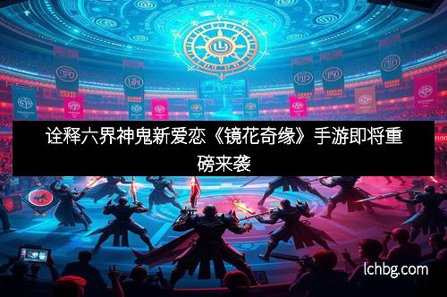 诠释六界神鬼新爱恋《镜花奇缘》手游即将重磅来袭